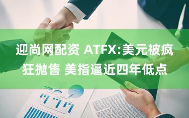 迎尚网配资 ATFX:美元被疯狂抛售 美指逼近四年低点