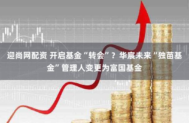迎尚网配资 开启基金“转会”？华宸未来“独苗基金”管理人变更为富国基金