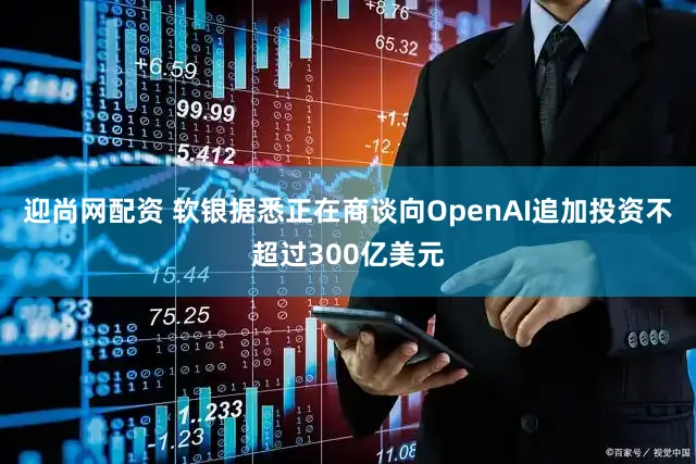 迎尚网配资 软银据悉正在商谈向OpenAI追加投资不超过300亿美元