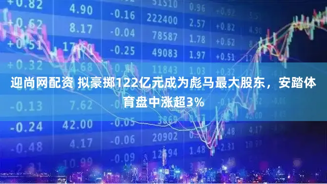 迎尚网配资 拟豪掷122亿元成为彪马最大股东，安踏体育盘中涨超3%