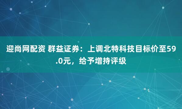 迎尚网配资 群益证券：上调北特科技目标价至59.0元，给予增持评级