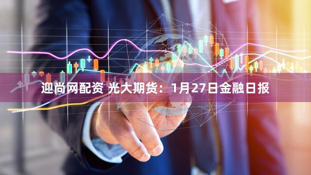 迎尚网配资 光大期货：1月27日金融日报