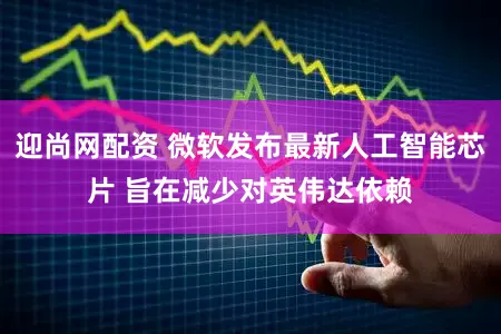 迎尚网配资 微软发布最新人工智能芯片 旨在减少对英伟达依赖