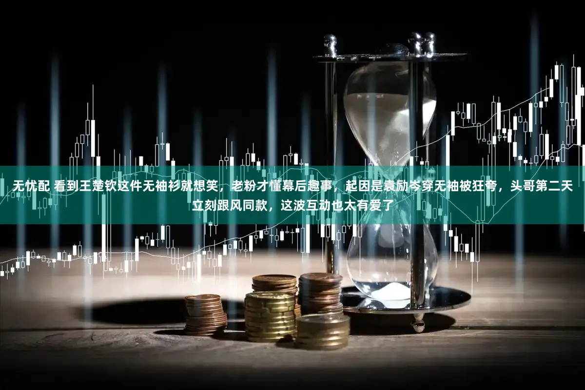 无忧配 看到王楚钦这件无袖衫就想笑，老粉才懂幕后趣事，起因是袁励岑穿无袖被狂夸，头哥第二天立刻跟风同款，这波互动也太有爱了