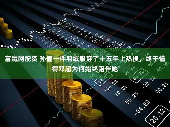 富赢网配资 孙俪一件羽绒服穿了十五年上热搜，终于懂得邓超为何始终陪伴她