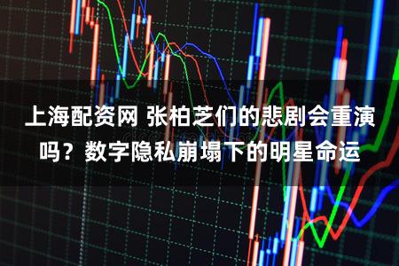 上海配资网 张柏芝们的悲剧会重演吗？数字隐私崩塌下的明星命运