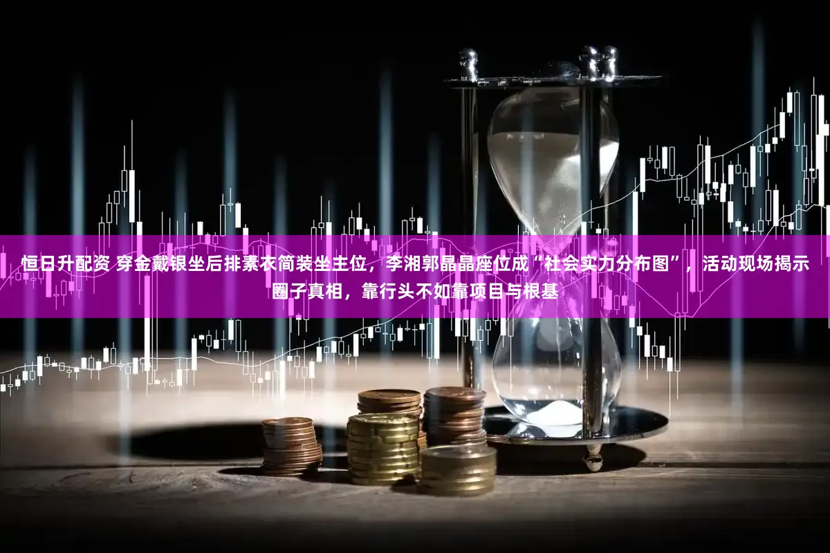 恒日升配资 穿金戴银坐后排素衣简装坐主位，李湘郭晶晶座位成“社会实力分布图”，活动现场揭示圈子真相，靠行头不如靠项目与根基