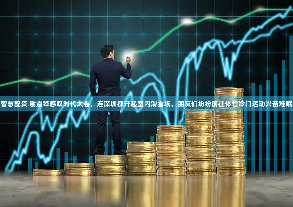 智慧配资 谢霆锋感叹时代太卷，连深圳都开起室内滑雪场，朋友们纷纷前往体验冷门运动兴奋难眠