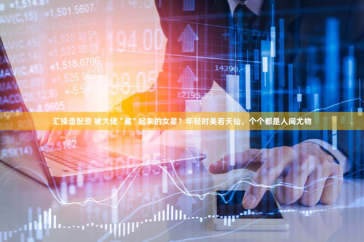 汇操盘配资 被大佬“藏”起来的女星？年轻时美若天仙，个个都是人间尤物