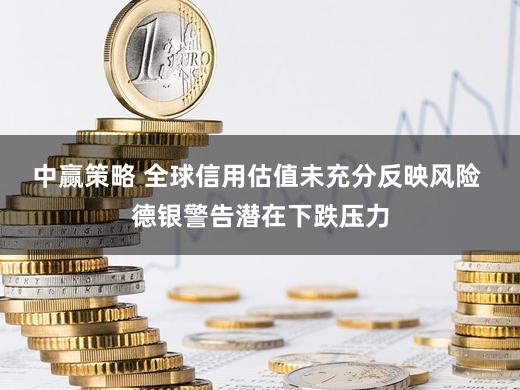 中赢策略 全球信用估值未充分反映风险 德银警告潜在下跌压力