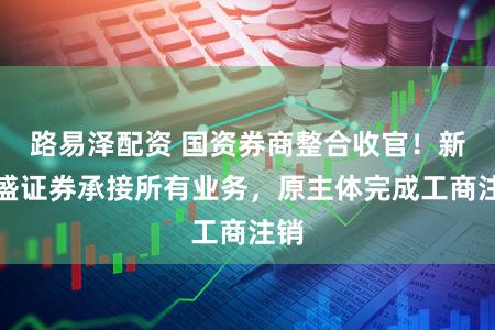 路易泽配资 国资券商整合收官！新国盛证券承接所有业务，原主体完成工商注销