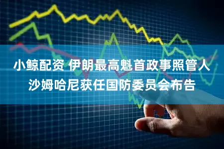 小鲸配资 伊朗最高魁首政事照管人沙姆哈尼获任国防委员会布告