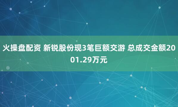 火操盘配资 新锐股份现3笔巨额交游 总成交金额2001.29万元