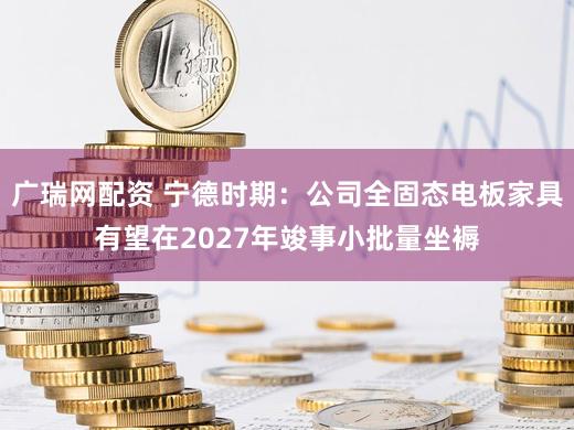 广瑞网配资 宁德时期：公司全固态电板家具有望在2027年竣事小批量坐褥