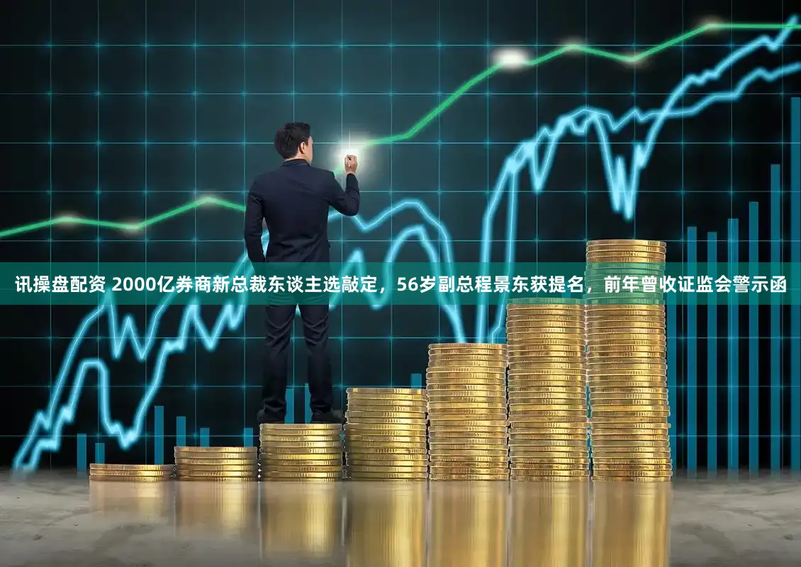 讯操盘配资 2000亿券商新总裁东谈主选敲定，56岁副总程景东获提名，前年曾收证监会警示函