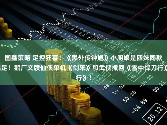 国鑫策略 足控狂喜！《黑外传钟馗》小厨娘是四妹同款裸足！鹅厂文牍仙侠单机《剑来》和武侠撤回《雪中悍刀行》！