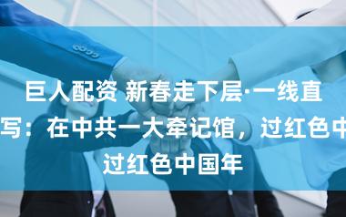 巨人配资 新春走下层·一线直击|特写：在中共一大牵记馆，过红色中国年