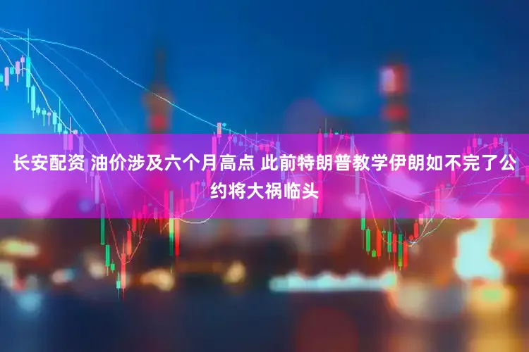 长安配资 油价涉及六个月高点 此前特朗普教学伊朗如不完了公约将大祸临头