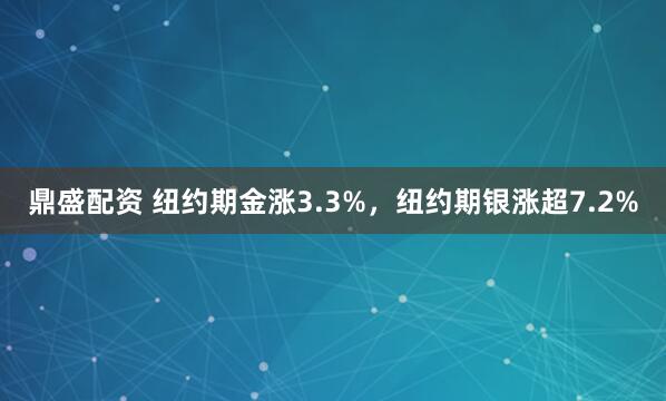 鼎盛配资 纽约期金涨3.3%，纽约期银涨超7.2%