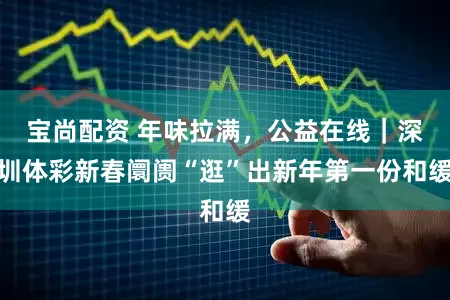 宝尚配资 年味拉满，公益在线｜深圳体彩新春阛阓“逛”出新年第一份和缓