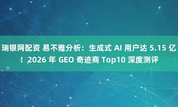 瑞银网配资 易不雅分析:生成式 AI 用户达 5.15 亿!2026 年 GEO 奇迹商 Top10 深度测评