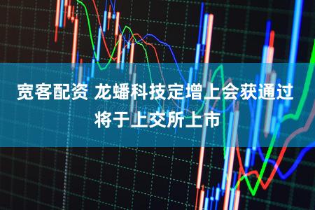 宽客配资 龙蟠科技定增上会获通过 将于上交所上市