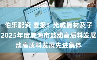 伯乐配资 喜报!光威复材及子公司获评2025年度威海市鼓动高质料发展先进集体