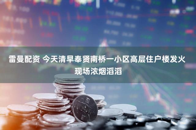 雷曼配资 今天清早奉贤南桥一小区高层住户楼发火 现场浓烟滔滔