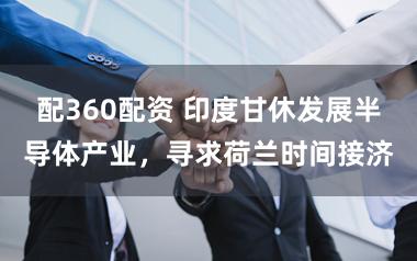 配360配资 印度甘休发展半导体产业，寻求荷兰时间接济