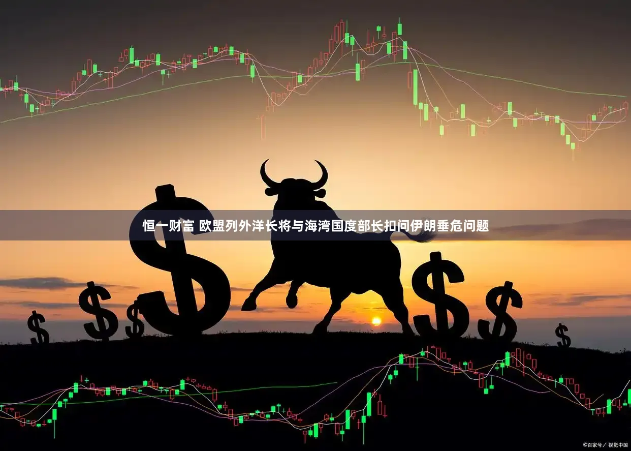恒一财富 欧盟列外洋长将与海湾国度部长扣问伊朗垂危问题
