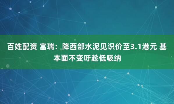百姓配资 富瑞：降西部水泥见识价至3.1港元 基本面不变吁趁低吸纳