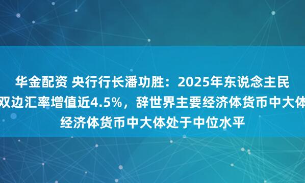 华金配资 央行行长潘功胜：2025年东说念主民币对好意思元双边汇率增值近4.5%，辞世界主要经济体货币中大体处于中位水平