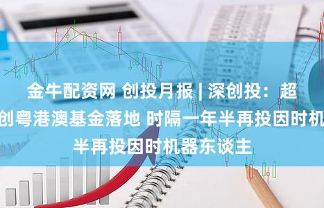 金牛配资网 创投月报 | 深创投：超500亿国创粤港澳基金落地 时隔一年半再投因时机器东谈主