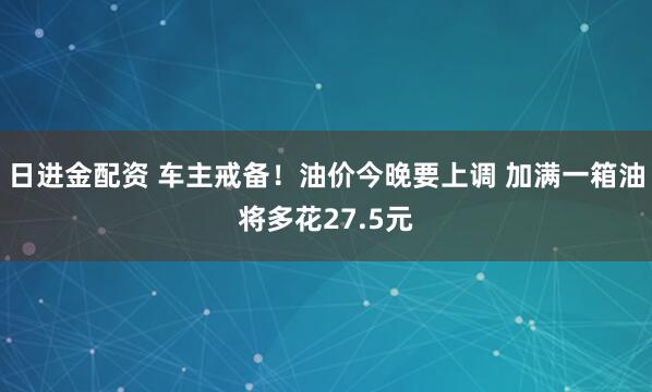日进金配资 车主戒备！油价今晚要上调 加满一箱油将多花27.5元