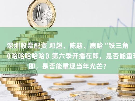 深圳股票配资 邓超、陈赫、鹿晗“铁三角”精致追思，《哈哈哈哈哈》第六季开播在即，是否能重现当年光芒？