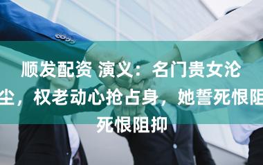 顺发配资 演义:名门贵女沦风尘,权老动心抢占身,她誓死恨阻抑