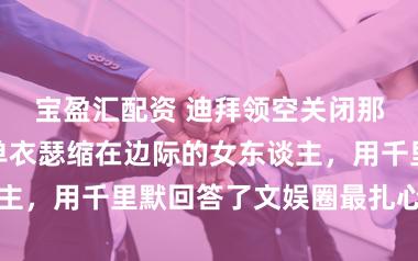 宝盈汇配资 迪拜领空关闭那夜，一个穿单衣瑟缩在边际的女东谈主，用千里默回答了文娱圈最扎心的问题