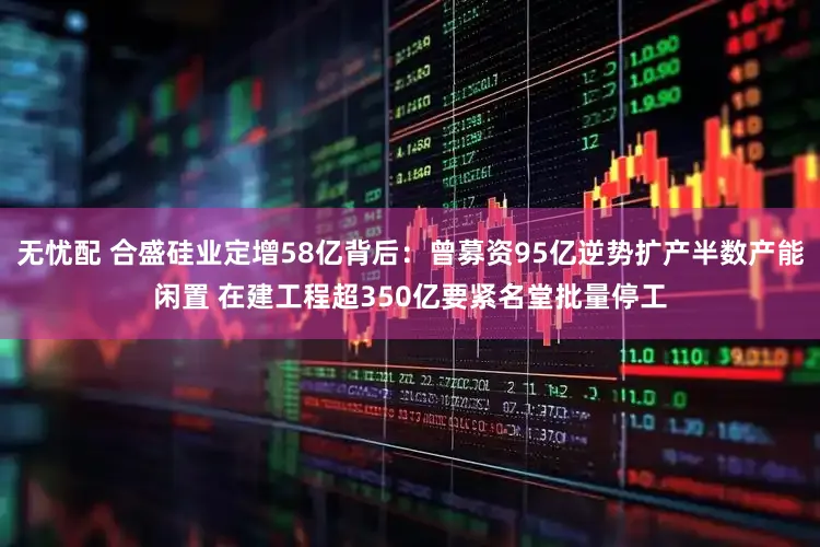 无忧配 合盛硅业定增58亿背后：曾募资95亿逆势扩产半数产能闲置 在建工程超350亿要紧名堂批量停工