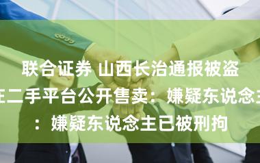 联合证券 山西长治通报被盗国保琉璃在二手平台公开售卖：嫌疑东说念主已被刑拘