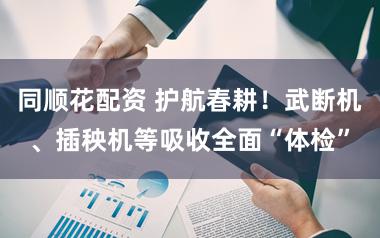 同顺花配资 护航春耕！武断机、插秧机等吸收全面“体检”