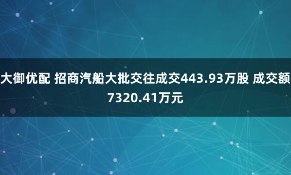 大御优配 招商汽船大批交往成交443.93万股 成交额7320.41万元