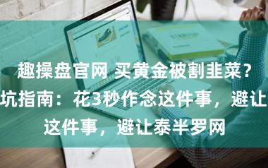 趣操盘官网 买黄金被割韭菜？315后避坑指南：花3秒作念这件事，避让泰半罗网