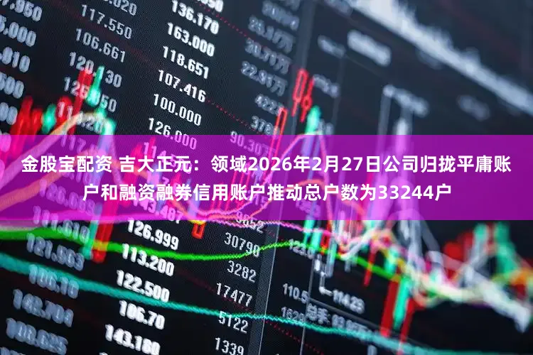 金股宝配资 吉大正元:领域2026年2月27日公司归拢平庸账户和融资融券信用账户推动总户数为33244户