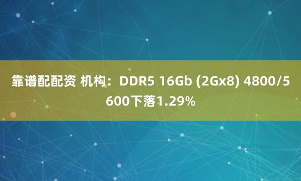 靠谱配配资 机构：DDR5 16Gb (2Gx8) 4800/5600下落1.29%