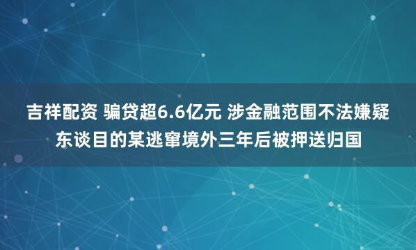 吉祥配资 骗贷超6.6亿元 涉金融范围不法嫌疑东谈目的某逃窜境外三年后被押送归国