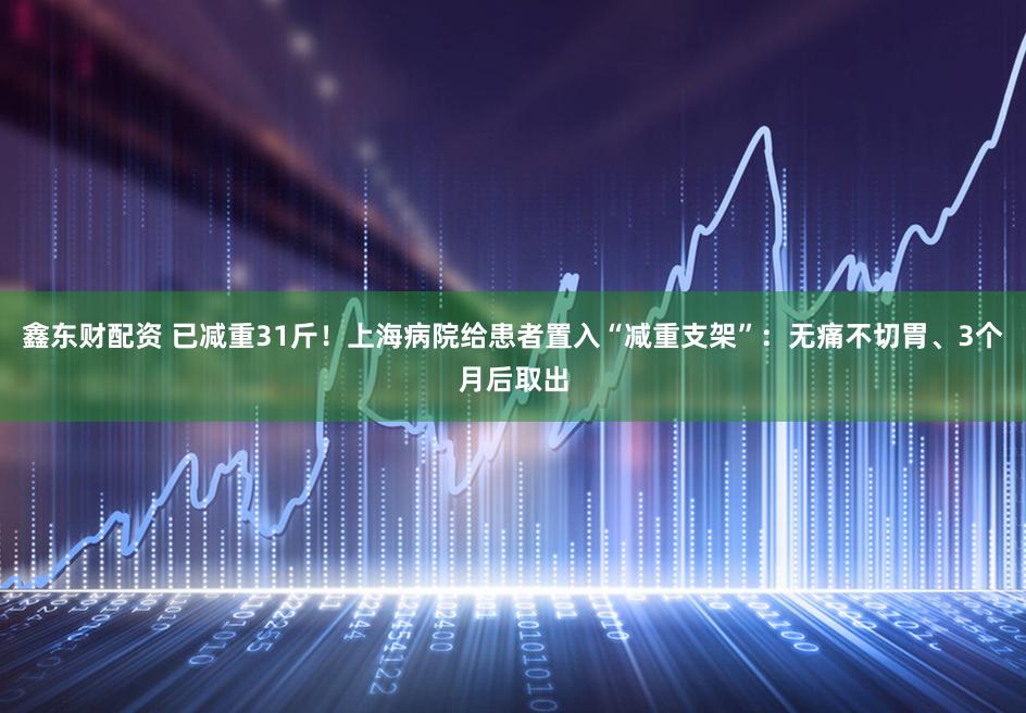 鑫东财配资 已减重31斤!上海病院给患者置入“减重支架”:无痛不切胃、3个月后取出