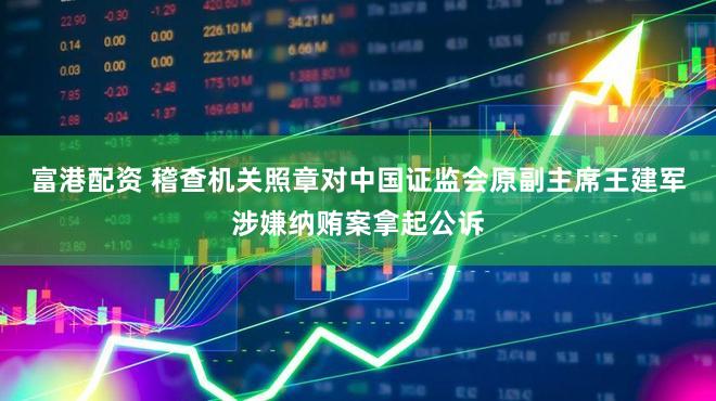 富港配资 稽查机关照章对中国证监会原副主席王建军涉嫌纳贿案拿起公诉