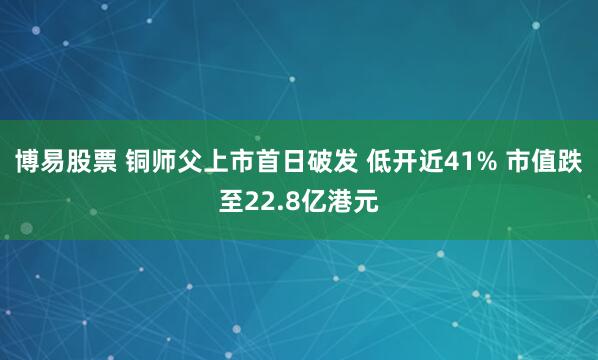 博易股票 铜师父上市首日破发 低开近41% 市值跌至22.8亿港元