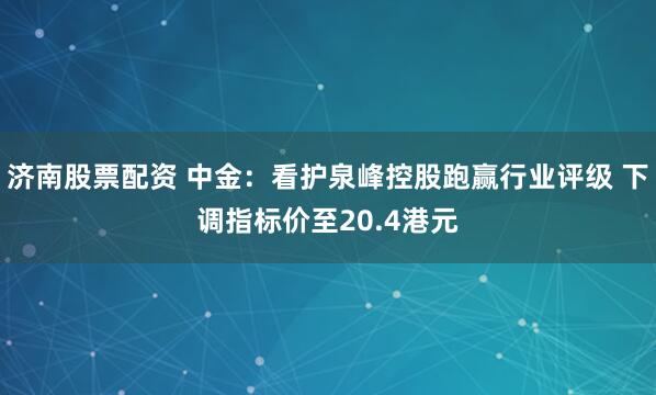 济南股票配资 中金：看护泉峰控股跑赢行业评级 下调指标价至20.4港元