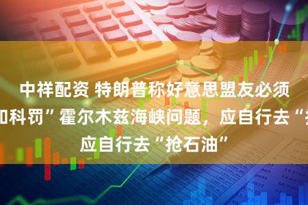 中祥配资 特朗普称好意思盟友必须“介入和科罚”霍尔木兹海峡问题,应自行去“抢石油”